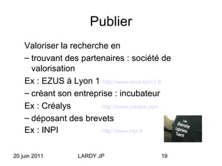 20 juin 2011 LARDY JP 19
Publier
Valoriser la recherche en
– trouvant des partenaires : société de
valorisation
Ex : EZUS à Lyon 1 http://www.ezus-lyon1.fr
– créant son entreprise : incubateur
Ex : Créalys http://www.crealys.com
– déposant des brevets
Ex : INPI http://www.inpi.fr
 