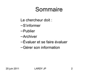 20 juin 2011 LARDY JP 2
Sommaire
Le chercheur doit :
–S’informer
–Publier
–Archiver
–Évaluer et se faire évaluer
–Gérer son information
 