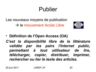 20 juin 2011 LARDY JP 20
Publier
Les nouveaux moyens de publication
 le mouvement Accès Libre
• Définition de l’Open Access (OA)
C’est la disponibilité libre de la littérature
validée par les pairs l'Internet public,
permettant à tout utilisateur de lire,
télécharger, copier, distribuer, imprimer,
rechercher ou lier le texte des articles.
 