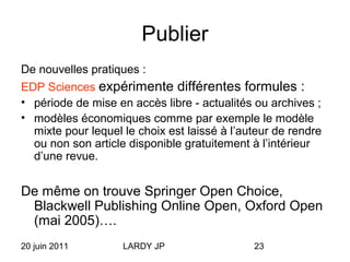 20 juin 2011 LARDY JP 23
Publier
De nouvelles pratiques :
EDP Sciences expérimente différentes formules :
• période de mise en accès libre - actualités ou archives ;
• modèles économiques comme par exemple le modèle
mixte pour lequel le choix est laissé à l’auteur de rendre
ou non son article disponible gratuitement à l’intérieur
d’une revue.
De même on trouve Springer Open Choice,
Blackwell Publishing Online Open, Oxford Open
(mai 2005)….
 