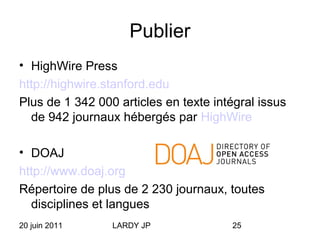 20 juin 2011 LARDY JP 25
Publier
• HighWire Press
http://highwire.stanford.edu
Plus de 1 342 000 articles en texte intégral issus
de 942 journaux hébergés par HighWire
• DOAJ
http://www.doaj.org
Répertoire de plus de 2 230 journaux, toutes
disciplines et langues
 