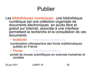 20 juin 2011 LARDY JP 26
Publier
Les bibliothèques numériques : une bibliothèque
numérique est une collection organisée de
documents électroniques en accès libre et
gratuit sur Internet, associée à une interface
permettant la recherche et la consultation de ces
documents.
– NUMDAM http://www.numdam.org
numérisation rétrospective des fonds mathématiques
publiés en France
– Persée http://www.persee.fr
portail de revues scientifiques en sciences humaines et
sociales
 