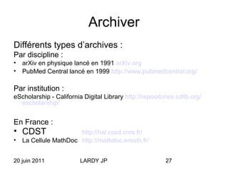 20 juin 2011 LARDY JP 27
Archiver
Différents types d’archives :
Par discipline :
• arXiv en physique lancé en 1991 arXiv.org
• PubMed Central lancé en 1999 http://www.pubmedcentral.org/
Par institution :
eScholarship - California Digital Library http://repositories.cdlib.org/
escholarship/
En France :
• CDST http://hal.ccsd.cnrs.fr/
• La Cellule MathDoc http://mathdoc.emath.fr/
 