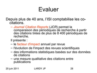 20 juin 2011 LARDY JP 28
Evaluer
Depuis plus de 40 ans, l’ISI comptabilise les co-
citations.
– Journal Citation Reports (JCR) permet la
comparaison des périodiques de recherche à partir
des citations tirées de plus de 8 400 périodiques de
recherche.
Il présente :
– le facteur d'impact annuel par revue
– l'évolution de l'impact des revues scientifiques
– des informations statistiques basées sur des données
de citations
– une mesure qualitative des citations entre
publications
 