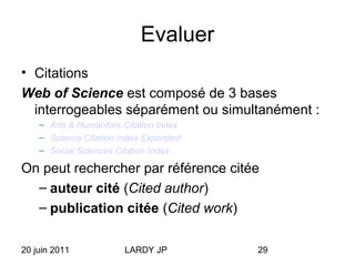 20 juin 2011 LARDY JP 29
Evaluer
• Citations
Web of Science est composé de 3 bases
interrogeables séparément ou simultanément :
– Arts & Humanities Citation Index
– Science Citation Index Expanded
– Social Sciences Citation Index
On peut rechercher par référence citée
– auteur cité (Cited author)
– publication citée (Cited work)
 