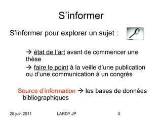 20 juin 2011 LARDY JP 3
S’informer
S’informer pour explorer un sujet :
 état de l’art avant de commencer une
thèse
 faire le point à la veille d’une publication
ou d’une communication à un congrès
Source d’information  les bases de données
bibliographiques
 