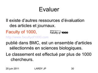 20 juin 2011 LARDY JP 30
Evaluer
Il existe d’autres ressources d’évaluation
des articles et journaux.
Faculty of 1000,
http://www.facultyof1000.com
publié dans BMC, est un ensemble d'articles
sélectionnés en sciences biologiques.
Le classement est effectué par plus de 1000
chercheurs.
 