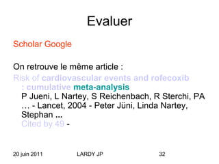 20 juin 2011 LARDY JP 32
Evaluer
Scholar Google
On retrouve le même article :
Risk of cardiovascular events and rofecoxib
: cumulative meta-analysis
P Jueni, L Nartey, S Reichenbach, R Sterchi, PA
… - Lancet, 2004 - Peter Jüni, Linda Nartey,
Stephan ...
Cited by 49 -
 
