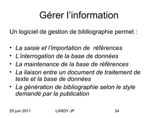 20 juin 2011 LARDY JP 34
Gérer l’information
Un logiciel de gestion de bibliographie permet :
• La saisie et l’importation de références
• L’interrogation de la base de données
• La maintenance de la base de références
• La liaison entre un document de traitement de
texte et la base de données
• La génération de bibliographie selon le style
demandé par la publication
 