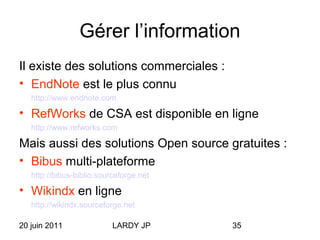 20 juin 2011 LARDY JP 35
Gérer l’information
Il existe des solutions commerciales :
• EndNote est le plus connu
http://www.endnote.com
• RefWorks de CSA est disponible en ligne
http://www.refworks.com
Mais aussi des solutions Open source gratuites :
• Bibus multi-plateforme
http://bibus-biblio.sourceforge.net
• Wikindx en ligne
http://wikindx.sourceforge.net
 