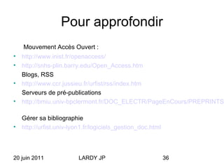 20 juin 2011 LARDY JP 36
Pour approfondir
Mouvement Accès Ouvert :
• http://www.inist.fr/openaccess/
• http://snhs-plin.barry.edu/Open_Access.htm
Blogs, RSS
• http://www.ccr.jussieu.fr/urfist/rss/index.htm
Serveurs de pré-publications
• http://bmiu.univ-bpclermont.fr/DOC_ELECTR/PageEnCours/PREPRINTS.
Gérer sa bibliographie
• http://urfist.univ-lyon1.fr/logiciels_gestion_doc.html
 