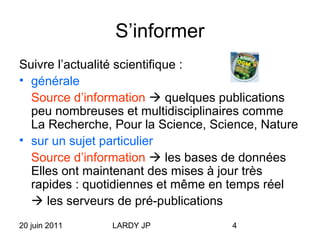 20 juin 2011 LARDY JP 4
S’informer
Suivre l’actualité scientifique :
• générale
Source d’information  quelques publications
peu nombreuses et multidisciplinaires comme
La Recherche, Pour la Science, Science, Nature
• sur un sujet particulier
Source d’information  les bases de données
Elles ont maintenant des mises à jour très
rapides : quotidiennes et même en temps réel
 les serveurs de pré-publications
 