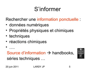 20 juin 2011 LARDY JP 5
S’informer
Rechercher une information ponctuelle :
• données numériques
• Propriétés physiques et chimiques
• techniques
• réactions chimiques
• ….
Source d’information  handbooks,
séries techniques …
 