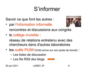 20 juin 2011 LARDY JP 6
S’informer
Savoir ce que font les autres :
• par l’information informelle
rencontres et discussions aux congrès
• le collège invisible :
réseau de relations entretenu avec des
chercheurs dans d'autres laboratoires
• les outils PUSH (l’info arrive sur son poste de travail) :
– Les listes de discussion
– Les fils RSS des blogs
 