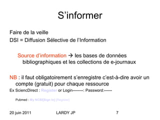 20 juin 2011 LARDY JP 7
S’informer
Faire de la veille
DSI = Diffusion Sélective de l’Information
Source d’information  les bases de données
bibliographiques et les collections de e-journaux
NB : il faut obligatoirement s’enregistre c’est-à-dire avoir un
compte (gratuit) pour chaque ressource
Ex SciencDirect : Register or Login--------: Password:------
Pubmed : My NCBI[Sign In] [Register]
 