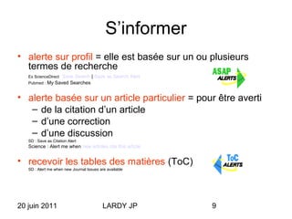 20 juin 2011 LARDY JP 9
S’informer
• alerte sur profil = elle est basée sur un ou plusieurs
termes de recherche
Ex ScienceDirect Save Search | Save as Search Alert
Pubmed : My Saved Searches
• alerte basée sur un article particulier = pour être averti
– de la citation d’un article
– d’une correction
– d’une discussion
SD : Save as Citation Alert
Science : Alert me when new articles cite this article
• recevoir les tables des matières (ToC)
SD : Alert me when new Journal Issues are available
 