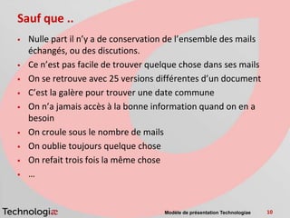 Sauf que ..
   Nulle part il n’y a de conservation de l’ensemble des mails
    échangés, ou des discutions.
   Ce n’est pas facile de trouver quelque chose dans ses mails
   On se retrouve avec 25 versions différentes d’un document
   C’est la galère pour trouver une date commune
   On n’a jamais accès à la bonne information quand on en a
    besoin
   On croule sous le nombre de mails
   On oublie toujours quelque chose
   On refait trois fois la même chose
   …


                                      Modèle de présentation Technologiae   10
 