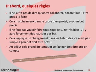 D’abord, quelques règles
   Il ne suffit pas de dire qu’on va collaborer, encore faut-il être
    prêt à le faire
   Cela marche mieux dans le cadre d’un projet, avec un but
    précis
   Il ne faut pas vouloir faire tout, tout de suite très bien … Il y
    aura forcément des hauts et des bas
   Cela implique un changement dans les habitudes, ce n’est pas
    simple à gérer et doit être prévu
   Au début cela prend du temps et ce facteur doit être pris en
    compte




                                        Modèle de présentation Technologiae   12
 