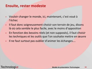 Ensuite, rester modeste

   Vouloir changer le monde, ici, maintenant, c’est voué à
    l’échec
   Il faut donc soigneusement choisir son terrain de jeu, disons
    là où cela semble le plus facile, avec le moins d’opposition
   En fonction des besoins réels (et non supposés), il faut choisir
    les techniques et les outils que l’on souhaite mettre en œuvre
   Il ne faut surtout pas oublier d’animer les échanges….




                                       Modèle de présentation Technologiae   13
 