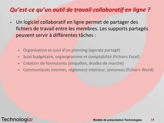 Qu’est-ce qu’un outil de travail collaboratif en ligne ?
   Un logiciel collaboratif en ligne permet de partager des
    fichiers de travail entre les membres. Les supports partagés
    peuvent servir à différentes tâches :

       Organisation et suivi d’un planning (agenda partagé)
       Suivi budgétaire, organigramme et comptabilité (fichiers Excel)
       Création de formulaires (enquêtes, études de marché)
       Communiqués internes, règlement intérieur, annonces (fichiers Word)




                                           Modèle de présentation Technologiae   14
 