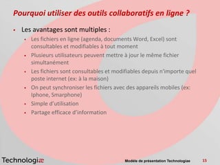 Pourquoi utiliser des outils collaboratifs en ligne ?
   Les avantages sont multiples :
       Les fichiers en ligne (agenda, documents Word, Excel) sont
        consultables et modifiables à tout moment
       Plusieurs utilisateurs peuvent mettre à jour le même fichier
        simultanément
       Les fichiers sont consultables et modifiables depuis n'importe quel
        poste internet (ex: à la maison)
       On peut synchroniser les fichiers avec des appareils mobiles (ex:
        Iphone, Smarphone)
       Simple d’utilisation
       Partage efficace d’information




                                              Modèle de présentation Technologiae   15
 