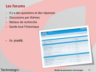 Les forums
   Il y a des questions et des réponses
   Discussions par thèmes
   Moteur de recherche
   Garde tout l’historique



   Ex: phpBB,




                                       Modèle de présentation Technologiae   17
 