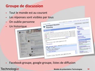 Groupe de discussion
   Tout le monde est au courant
   Les réponses sont visibles par tous
   On oublie personne
   Un historique




   Facebook groupe, google groupe, listes de diffusion
                                          Modèle de présentation Technologiae   18
 