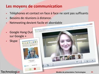 Les moyens de communication
   Téléphones et contact en face à face ne sont pas suffisants
   Besoins de réunions à distance.
   Netmeeting devient facile et abordable

   Google Hang Out
    sur Google +
   Skype




                                      Modèle de présentation Technologiae   21
 