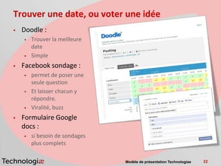 Trouver une date, ou voter une idée
   Doodle :
       Trouver la meilleure
        date
       Simple
   Facebook sondage :
       permet de poser une
        seule question
       Et laisser chacun y
        répondre.
       Viralité, buzz
   Formulaire Google
    docs :
       si besoin de sondages
        plus complets

                                Modèle de présentation Technologiae   22
 