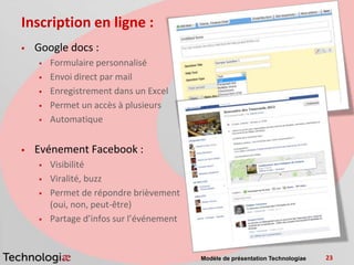 Inscription en ligne :
   Google docs :
       Formulaire personnalisé
       Envoi direct par mail
       Enregistrement dans un Excel
       Permet un accès à plusieurs
       Automatique


   Evénement Facebook :
       Visibilité
       Viralité, buzz
       Permet de répondre brièvement
        (oui, non, peut-être)
       Partage d’infos sur l’événement


                                          Modèle de présentation Technologiae   23
 