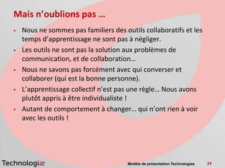 Mais n’oublions pas …
   Nous ne sommes pas familiers des outils collaboratifs et les
    temps d’apprentissage ne sont pas à négliger.
   Les outils ne sont pas la solution aux problèmes de
    communication, et de collaboration…
   Nous ne savons pas forcément avec qui converser et
    collaborer (qui est la bonne personne).
   L’apprentissage collectif n’est pas une règle… Nous avons
    plutôt appris à être individualiste !
   Autant de comportement à changer… qui n’ont rien à voir
    avec les outils !




                                       Modèle de présentation Technologiae   24
 