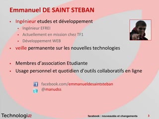 Emmanuel DE SAINT STEBAN
   Ingénieur etudes et développement
       Ingénieur EFREI
       Actuellement en mission chez TF1
       Développement WEB
   veille permanente sur les nouvelles technologies

   Membres d’association Etudiante
   Usage personnel et quotidien d’outils collaboratifs en ligne

                 facebook.com/emmanueldesaintsteban
                 @manudss




                                           facebook : nouveautés et changements   3
 