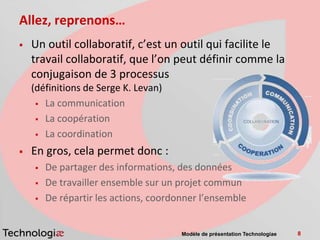 Allez, reprenons…
   Un outil collaboratif, c’est un outil qui facilite le
    travail collaboratif, que l’on peut définir comme la
    conjugaison de 3 processus
    (définitions de Serge K. Levan)
      La communication

      La coopération

      La coordination

   En gros, cela permet donc :
       De partager des informations, des données
       De travailler ensemble sur un projet commun
       De répartir les actions, coordonner l’ensemble


                                       Modèle de présentation Technologiae   8
 