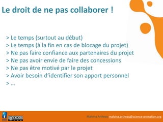 Malvina Artheau malvina.artheau@science-animation.org
Le droit de ne pas collaborer !
> Le temps (surtout au début)
> Le temps (à la fin en cas de blocage du projet)
> Ne pas faire confiance aux partenaires du projet
> Ne pas avoir envie de faire des concessions
> Ne pas être motivé par le projet
> Avoir besoin d’identifier son apport personnel
> …
 