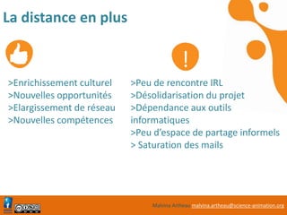 Malvina Artheau malvina.artheau@science-animation.org
La distance en plus
>Enrichissement culturel
>Nouvelles opportunités
>Elargissement de réseau
>Nouvelles compétences
>Peu de rencontre IRL
>Désolidarisation du projet
>Dépendance aux outils
informatiques
>Peu d’espace de partage informels
> Saturation des mails
!
 
