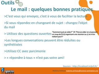 Malvina Artheau malvina.artheau@science-animation.org
Outils
Le mail : quelques bonnes pratiques
>C’est vous qui envoyez, c’est à vous de faciliter la lecture
>Si vous répondez en changeant de sujet : changez l’objet
du mail
> Utilisez des questions ouvertes
>Les longues conversations peuvent être réduites ou
synthétisées
>Utilisez CC avec parcimonie
> « répondre à tous » n’est pas votre ami!
Sources : http://ccsdmail.in2p3.fr/
“Comment puis-je aider?" VS “Puis-je aider en a) passant
un coup de fil b) organisant une réunion ou c) ne m’en
mêlant pas?!"
 