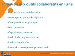 Malvina Artheau malvina.artheau@science-animation.org
Initiation aux outils collaboratifs en ligne
>Coopération ou collaboration
>Avantages et points de vigilance
>Quelques bonnes pratiques
>Bien démarrer
>Organisation du travail
>Le droit de ne pas collaborer
>La distance en plus
>Les outils : exemples et prise en main
 