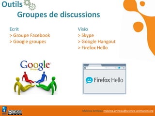 Malvina Artheau malvina.artheau@science-animation.org
Outils
Groupes de discussions
Ecrit
> Groupe Facebook
> Google groupes
https://groups.google
.com/forum/?hl=fr#!o
verview
Visio
> Skype
> Google Hangout
> Firefox Hello
https://groups.google
.com/forum/?hl=fr#!o
verview
 