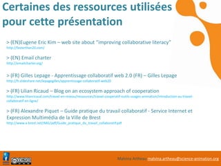 Malvina Artheau malvina.artheau@science-animation.org
Certaines des ressources utilisées
pour cette présentation
> (EN)Eugene Eric Kim – web site about “improving collaborative literacy”
http://fasterthan20.com/
> (EN) Email charter
http://emailcharter.org/
> (FR) Gilles Lepage - Apprentissage collaboratif web 2.0 (FR) – Gilles Lepage
http://fr.slideshare.net/lepagegilles/apprentissage-collaboratif-web20
> (FR) Lilian Ricaud – Blog on an ecosystem approach of cooperation
http://www.lilianricaud.com/travail-en-reseau/ressources/travail-cooperatif-outils-usages-animation/introduction-au-travail-
collaboratif-en-ligne/
> (FR) Alexandre Piquet – Guide pratique du travail collaboratif - Service Internet et
Expression Multimédia de la Ville de Brest
http://www.a-brest.net/IMG/pdf/Guide_pratique_du_travail_collaboratif.pdf
 