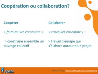 Malvina Artheau malvina.artheau@science-animation.org
Coopération ou collaboration?
Coopérer
« faire œuvre commune »
> construire ensemble un
ouvrage collectif
Collaborer
« travailler ensemble » :
> travail d’équipe qui
s’élabore autour d’un projet
 