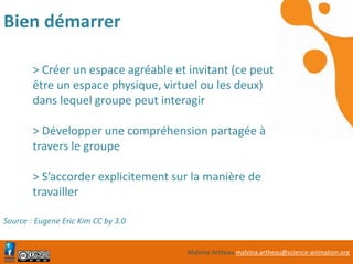 Malvina Artheau malvina.artheau@science-animation.org
Bien démarrer
> Créer un espace agréable et invitant (ce peut
être un espace physique, virtuel ou les deux)
dans lequel groupe peut interagir
> Développer une compréhension partagée à
travers le groupe
> S’accorder explicitement sur la manière de
travailler
Source : Eugene Eric Kim CC by 3.0
 