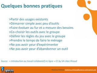 Malvina Artheau malvina.artheau@science-animation.org
Quelques bonnes pratiques
>Partir des usages existants
>Démarrer simple avec peu d’outils
>Faire évoluer au fur et a mesure des besoins
>Co-choisir les outils avec le groupe
>Définir les règles du jeu avec le groupe
>Prendre le temps de faire le ménage
>Ne pas avoir peur d’expérimenter
>Ne pas avoir peur d’abandonner un outil
Source : « Introduction au travail collaboratif en ligne » CC by SA Lilian Ricaud
 