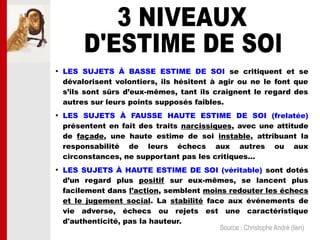 
LES SUJETS À BASSE ESTIME DE SOI se critiquent et se
dévalorisent volontiers, ils hésitent à agir ou ne le font que
s’ils sont sûrs d’eux-mêmes, tant ils craignent le regard des
autres sur leurs points supposés faibles.

LES SUJETS À FAUSSE HAUTE ESTIME DE SOI (frelatée)
présentent en fait des traits narcissiques, avec une attitude
de façade, une haute estime de soi instable, attribuant la
responsabilité de leurs échecs aux autres ou aux
circonstances, ne supportant pas les critiques...

LES SUJETS À HAUTE ESTIME DE SOI (véritable) sont dotés
d’un regard plus positif sur eux-mêmes, se lancent plus
facilement dans l’action, semblent moins redouter les échecs
et le jugement social. La stabilité face aux événements de
vie adverse, échecs ou rejets est une caractéristique
d'authenticité, pas la hauteur.
Source : Christophe André (lien)
 
