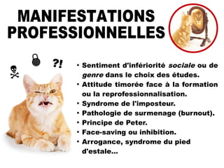 ?!


Sentiment d'infériorité sociale ou de
genre dans le choix des études.

Attitude timorée face à la formation
ou la reprofessionnalisation.

Syndrome de l'imposteur.

Pathologie de surmenage (burnout).

Principe de Peter.

Face-saving ou inhibition.

Arrogance, syndrome du pied
d'estale...
 