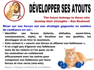 The future belongs to those who
develop their strengths – Dan Rockwell
Miser sur ses forces est une stratégie gagnante en matière
de confiance en soi :

Identifier ses forces (talents, attitudes, savoir-faire,
connaissances, style), se focaliser sur ses qualités, les
développer et en tirer le maximum.

Cela revient à « nourrir ses forces et affamer ses faiblesses ».

Il ne s'agit pas d'ignorer ses faiblesses
mais de les réduire si l'on peut, ou de
les neutraliser en collaborant
efficacement avec les autres pour
compenser ses faiblesses par leurs
forces et vice versa (win-win).
Source : S.Covey, Le Pouvoir de la Confiance
 