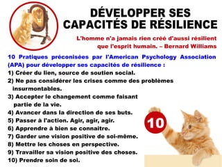 L'homme n'a jamais rien créé d'aussi résilient
que l'esprit humain. – Bernard Williams
10 Pratiques préconisées par l'American Psychology Association
(APA) pour développer ses capacités de résilience :
1) Créer du lien, source de soutien social.
2) Ne pas considérer les crises comme des problèmes
insurmontables.
3) Accepter le changement comme faisant
partie de la vie.
4) Avancer dans la direction de ses buts.
5) Passer à l'action. Agir, agir, agir.
6) Apprendre à bien se connaître.
7) Garder une vision positive de soi-même.
8) Mettre les choses en perspective.
9) Travailler sa vision positive des choses.
10) Prendre soin de soi.
10
 
