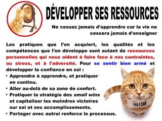Ne cessez jamais d'apprendre car la vie ne
cessera jamais d'enseigner
Les pratiques que l'on acquiert, les qualités et les
compétences que l'on développe sont autant de ressources
personnelles qui nous aident à faire face à nos contraintes,
au stress, et à l'adversité. Pour se sentir bien armé et
développer la confiance en soi :

Apprendre à apprendre, et pratiquer
en continu.

Aller au-delà de sa zone de confort.

Pratiquer la stratégie des small wins
et capitaliser les moindres victoires
sur soi et ses accomplissements.

Partager avec autrui renforce le processus.
 