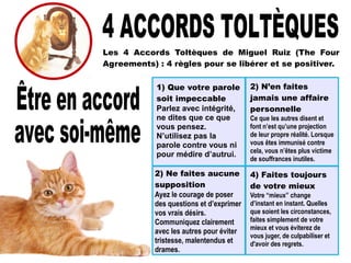 Les 4 Accords Toltèques de Miguel Ruiz (The Four
Agreements) : 4 règles pour se libérer et se positiver.
4) Faites toujours
de votre mieux
Votre “mieux” change
d’instant en instant. Quelles
que soient les circonstances,
faites simplement de votre
mieux et vous éviterez de
vous juger, de culpabiliser et
d'avoir des regrets.
1) Que votre parole
soit impeccable
Parlez avec intégrité,
ne dites que ce que
vous pensez.
N’utilisez pas la
parole contre vous ni
pour médire d’autrui.
2) N’en faites
jamais une affaire
personnelle
Ce que les autres disent et
font n’est qu’une projection
de leur propre réalité. Lorsque
vous êtes immunisé contre
cela, vous n’êtes plus victime
de souffrances inutiles.
2) Ne faites aucune
supposition
Ayez le courage de poser
des questions et d’exprimer
vos vrais désirs.
Communiquez clairement
avec les autres pour éviter
tristesse, malentendus et
drames.
 