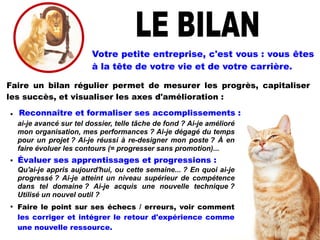 
ai-je avancé sur tel dossier, telle tâche de fond ? Ai-je amélioré
mon organisation, mes performances ? Ai-je dégagé du temps
pour un projet ? Ai-je réussi à re-designer mon poste ? À en
faire évoluer les contours (= progresser sans promotion)...

Qu'ai-je appris aujourd'hui, ou cette semaine... ? En quoi ai-je
progressé ? Ai-je atteint un niveau supérieur de compétence
dans tel domaine ? Ai-je acquis une nouvelle technique ?
Utilisé un nouvel outil ?

Faire le point sur ses échecs / erreurs, voir comment
les corriger et intégrer le retour d'expérience comme
une nouvelle ressource.
Votre petite entreprise, c'est vous : vous êtes
à la tête de votre vie et de votre carrière.
Faire un bilan régulier permet de mesurer les progrès, capitaliser
les succès, et visualiser les axes d'amélioration :
Reconnaître et formaliser ses accomplissements :
Évaluer ses apprentissages et progressions :
 