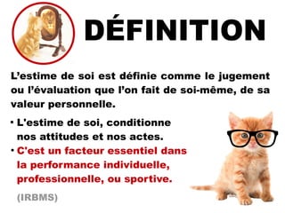 L’estime de soi est définie comme le jugement
ou l’évaluation que l’on fait de soi-même, de sa
valeur personnelle.

L'estime de soi, conditionne
nos attitudes et nos actes.
●
C'est un facteur essentiel dans
la performance individuelle,
professionnelle, ou sportive.
(IRBMS)
 